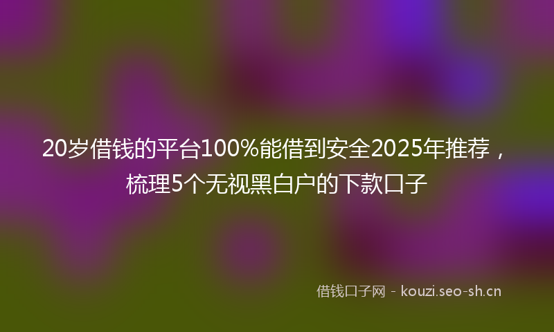 20岁借钱的平台100%能借到安全2025年推荐，梳理5个无视黑白户的下款口子