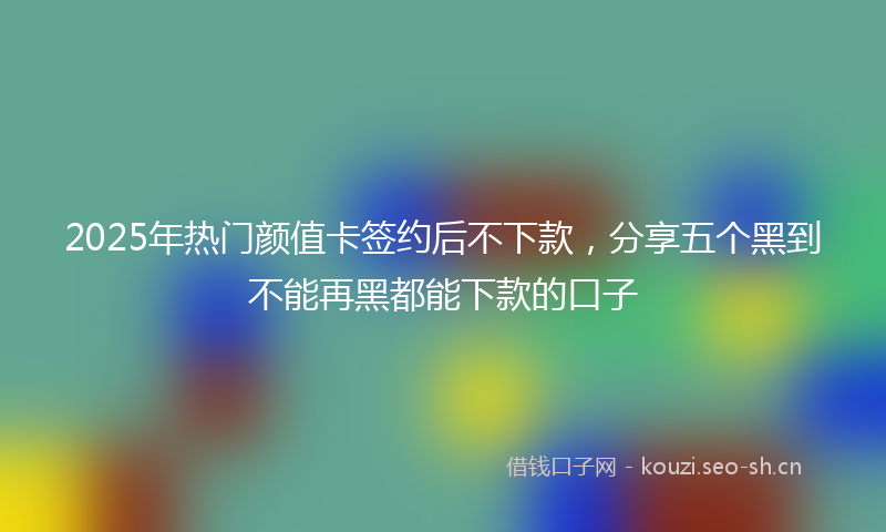 2025年热门颜值卡签约后不下款，分享五个黑到不能再黑都能下款的口子