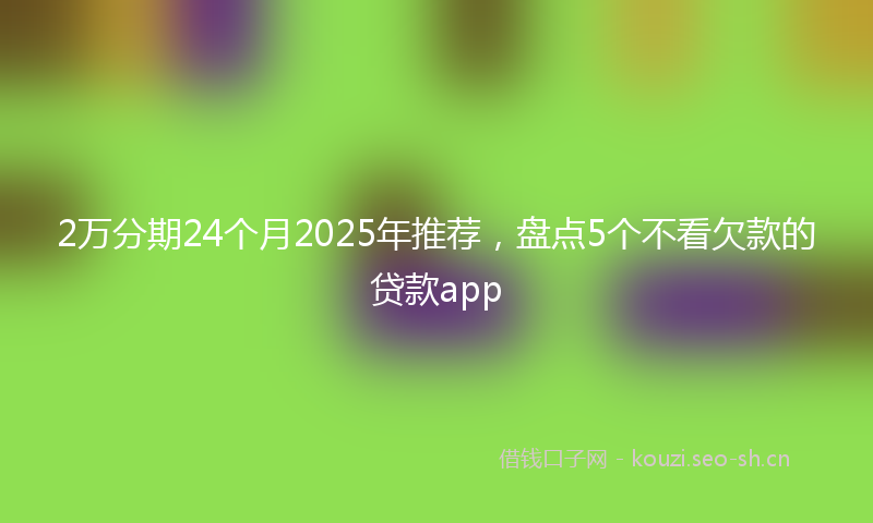 2万分期24个月2025年推荐，盘点5个不看欠款的贷款app