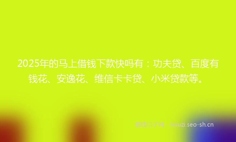 2025年的马上借钱下款快吗有：功夫贷、百度有钱花、安逸花、维信卡卡贷、小米贷款等。