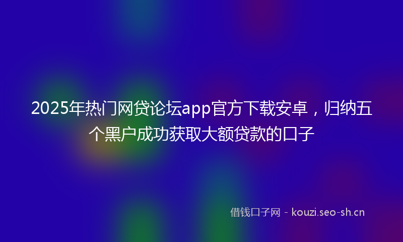 2025年热门网贷论坛app官方下载安卓，归纳五个黑户成功获取大额贷款的口子