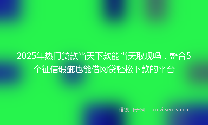 2025年热门贷款当天下款能当天取现吗，整合5个征信瑕疵也能借网贷轻松下款的平台