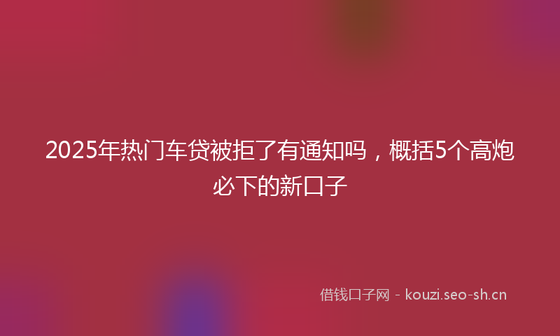 2025年热门车贷被拒了有通知吗，概括5个高炮必下的新口子