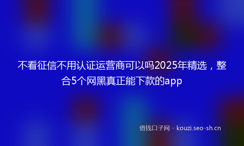 不看征信不用认证运营商可以吗2025年精选,整合5个网黑真正能下款的app