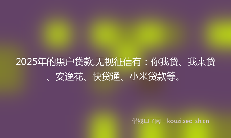 2025年的黑户贷款,无视征信有：你我贷、我来贷、安逸花、快贷通、小米贷款等。