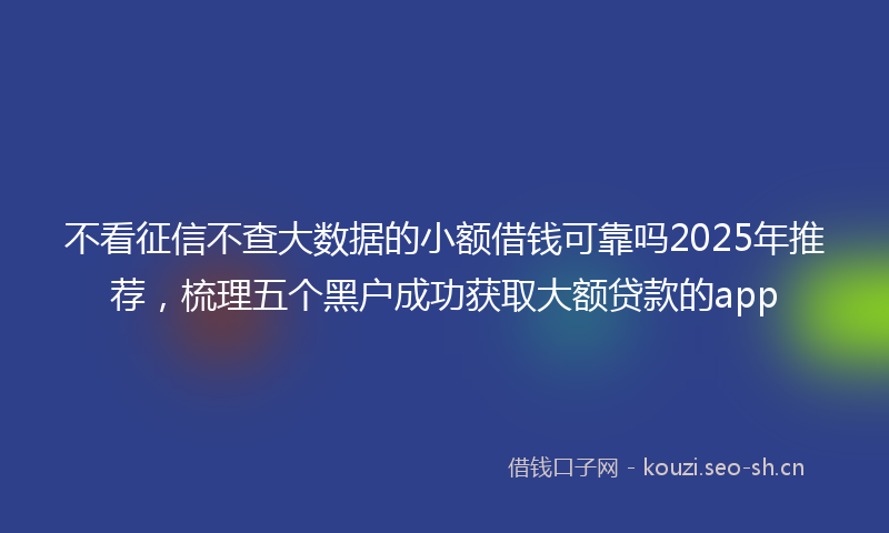 不看征信不查大数据的小额借钱可靠吗2025年推荐,梳理五个黑户成功获取大额贷款的app
