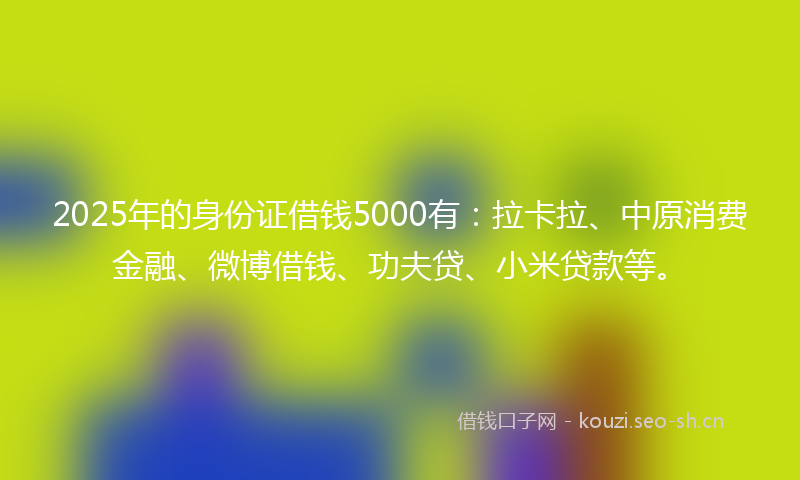 2025年的身份证借钱5000有:拉卡拉、中原消费金融、微博借钱、功夫贷、小米贷款等。