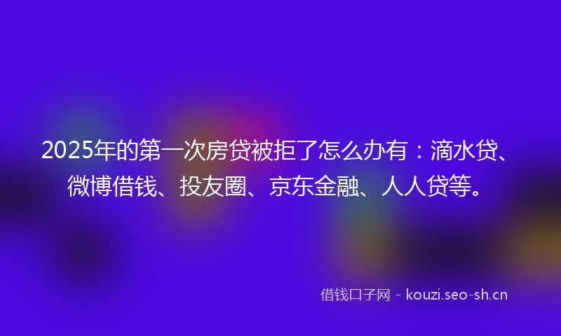 2025年的第一次房贷被拒了怎么办有：滴水贷、微博借钱、投友圈、京东金融、人人贷等。