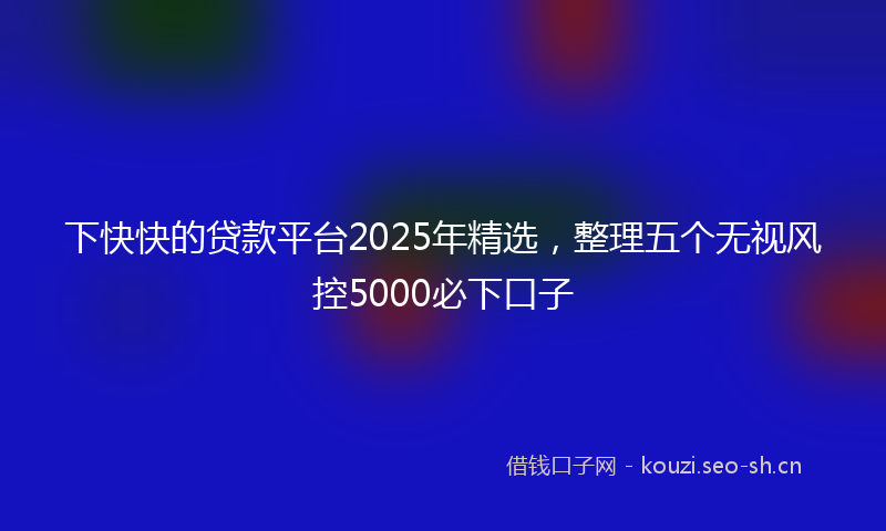 下快快的贷款平台2025年精选，整理五个无视风控5000必下口子