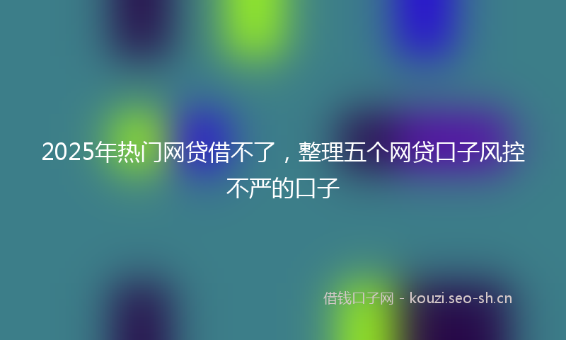 2025年热门网贷借不了，整理五个网贷口子风控不严的口子