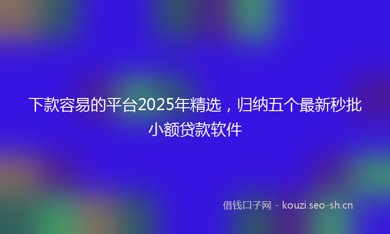 下款容易的平台2025年精选,归纳五个最新秒批小额贷款软件