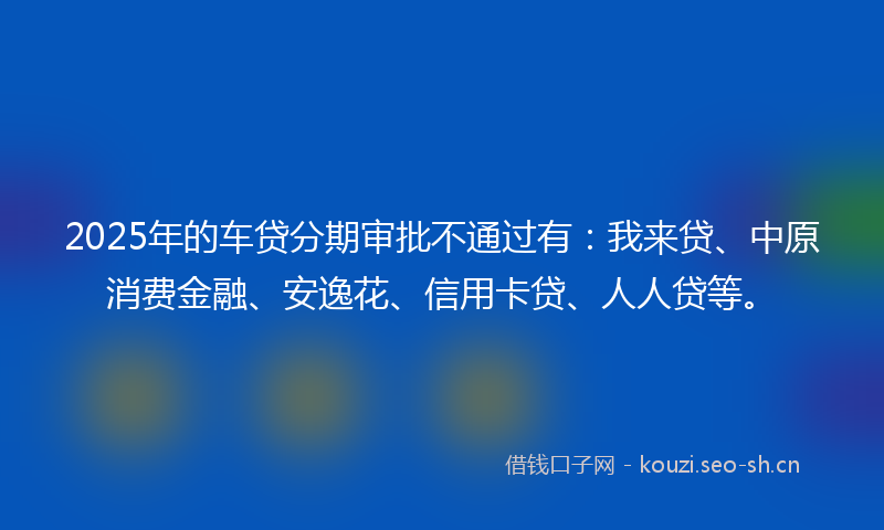2025年的车贷分期审批不通过有：我来贷、中原消费金融、安逸花、信用卡贷、人人贷等。