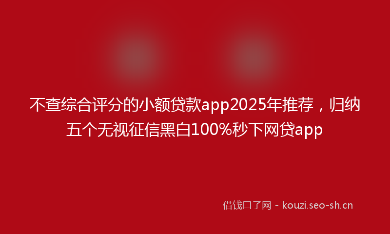 不查综合评分的小额贷款app2025年推荐，归纳五个无视征信黑白100%秒下网贷app
