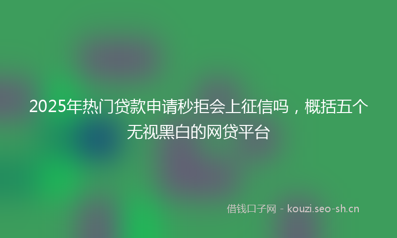2025年热门贷款申请秒拒会上征信吗，概括五个无视黑白的网贷平台