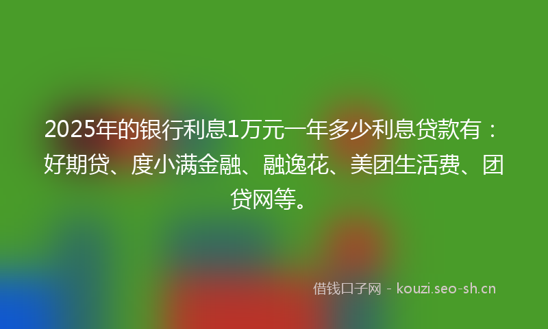 2025年的银行利息1万元一年多少利息贷款有：好期贷、度小满金融、融逸花、美团生活费、团贷网等。