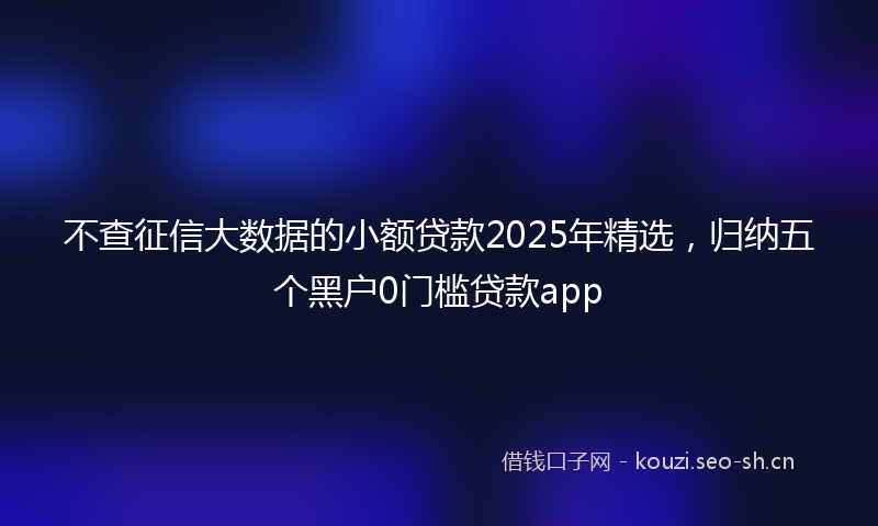 不查征信大数据的小额贷款2025年精选，归纳五个黑户0门槛贷款app
