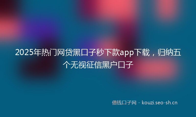2025年热门网贷黑口子秒下款app下载，归纳五个无视征信黑户口子