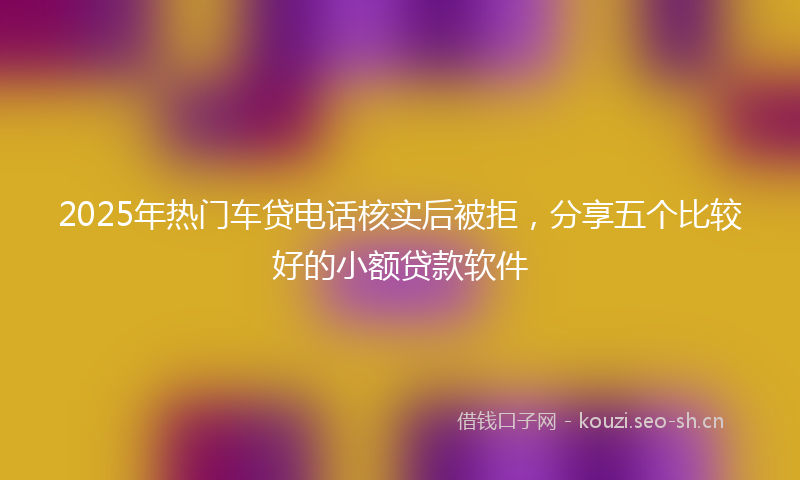 2025年热门车贷电话核实后被拒，分享五个比较好的小额贷款软件