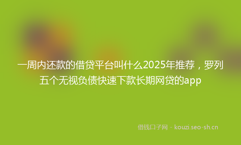 一周内还款的借贷平台叫什么2025年推荐，罗列五个无视负债快速下款长期网贷的app