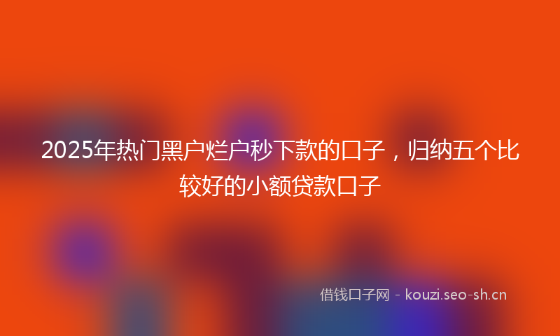 2025年热门黑户烂户秒下款的口子,归纳五个比较好的小额贷款口子