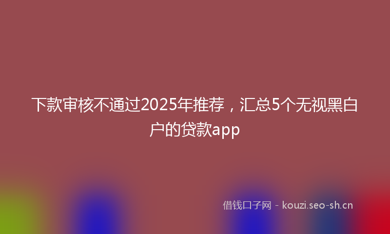下款审核不通过2025年推荐，汇总5个无视黑白户的贷款app