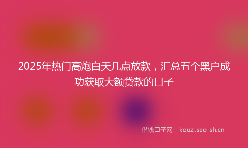 2025年热门高炮白天几点放款，汇总五个黑户成功获取大额贷款的口子