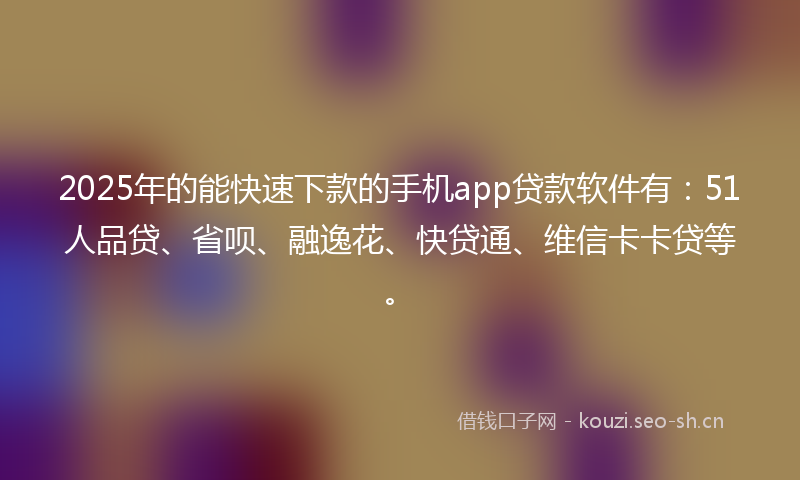 2025年的能快速下款的手机app贷款软件有：51人品贷、省呗、融逸花、快贷通、维信卡卡贷等。
