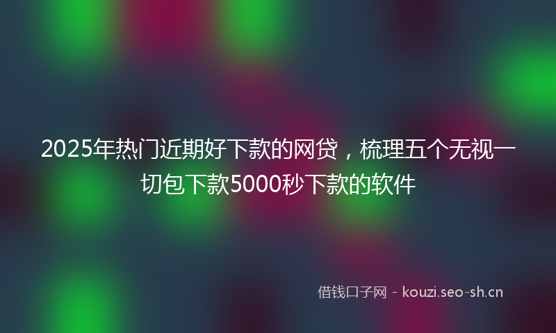 2025年热门近期好下款的网贷,梳理五个无视一切包下款5000秒下款的软件