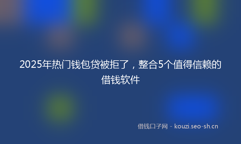 2025年热门钱包贷被拒了，整合5个值得信赖的借钱软件