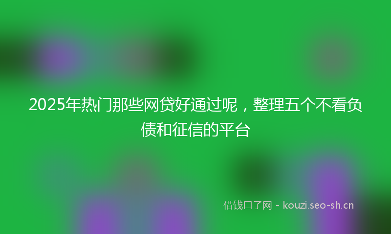 2025年热门那些网贷好通过呢,整理五个不看负债和征信的平台