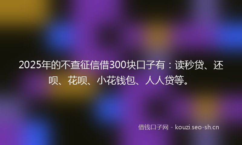 2025年的不查征信借300块口子有：读秒贷、还呗、花呗、小花钱包、人人贷等。