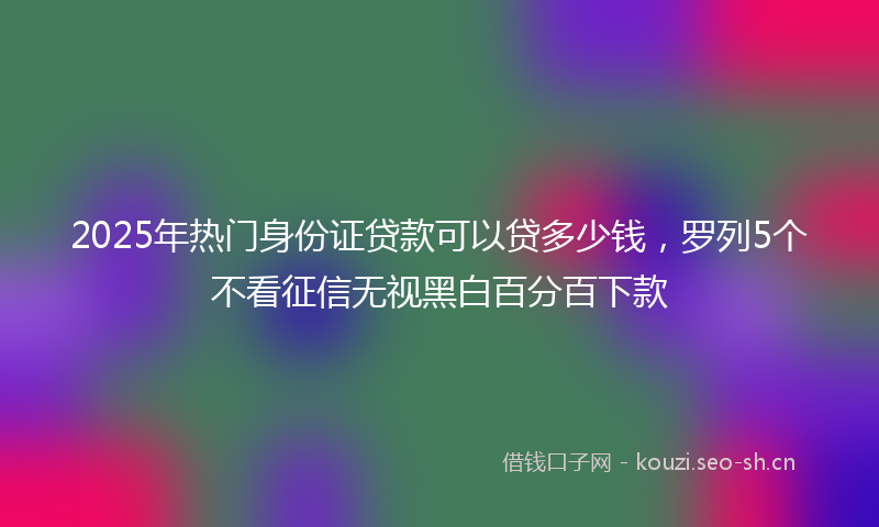 2025年热门身份证贷款可以贷多少钱，罗列5个不看征信无视黑白百分百下款