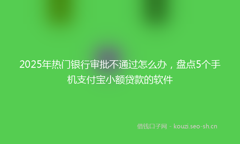 2025年热门银行审批不通过怎么办，盘点5个手机支付宝小额贷款的软件