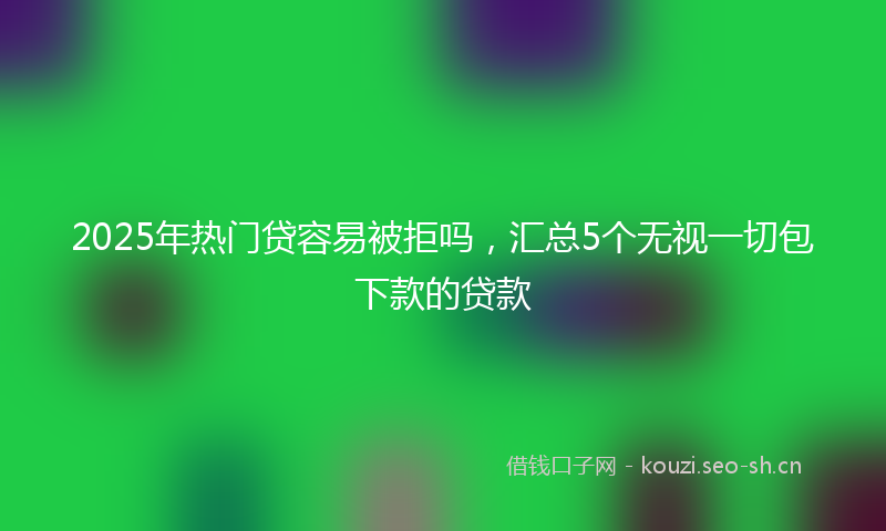 2025年热门贷容易被拒吗，汇总5个无视一切包下款的贷款