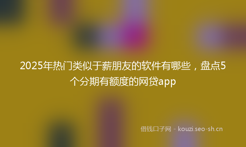 2025年热门类似于薪朋友的软件有哪些，盘点5个分期有额度的网贷app