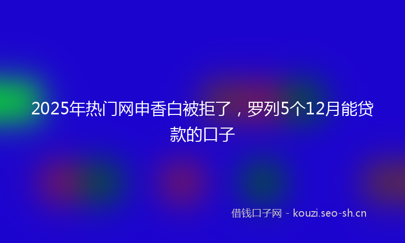 2025年热门网申香白被拒了，罗列5个12月能贷款的口子