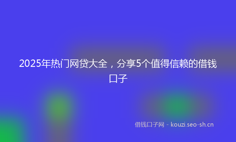 2025年热门网贷大全，分享5个值得信赖的借钱口子