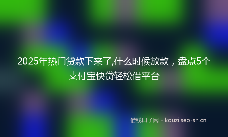 2025年热门贷款下来了,什么时候放款，盘点5个支付宝快贷轻松借平台