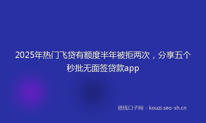 2025年热门飞贷有额度半年被拒两次，分享五个秒批无面签贷款app
