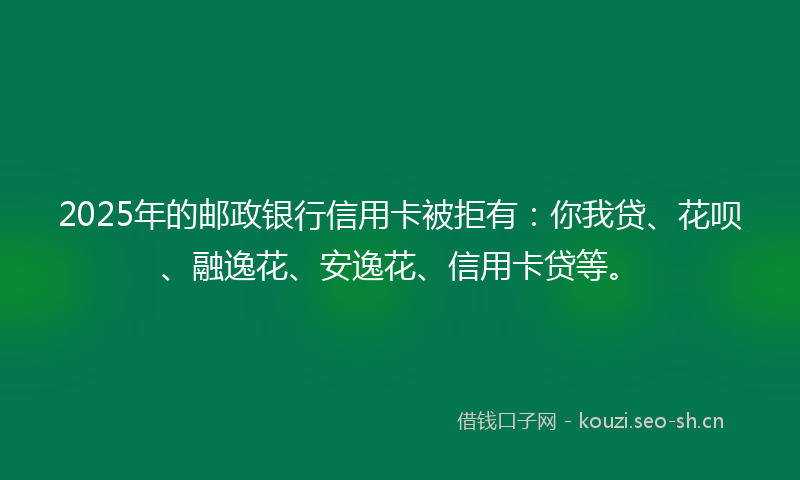 2025年的邮政银行信用卡被拒有：你我贷、花呗、融逸花、安逸花、信用卡贷等。