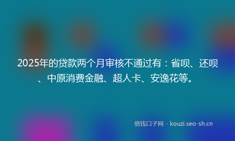 2025年的贷款两个月审核不通过有：省呗、还呗、中原消费金融、超人卡、安逸花等。