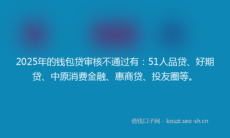 2025年的钱包贷审核不通过有：51人品贷、好期贷、中原消费金融、惠商贷、投友圈等。