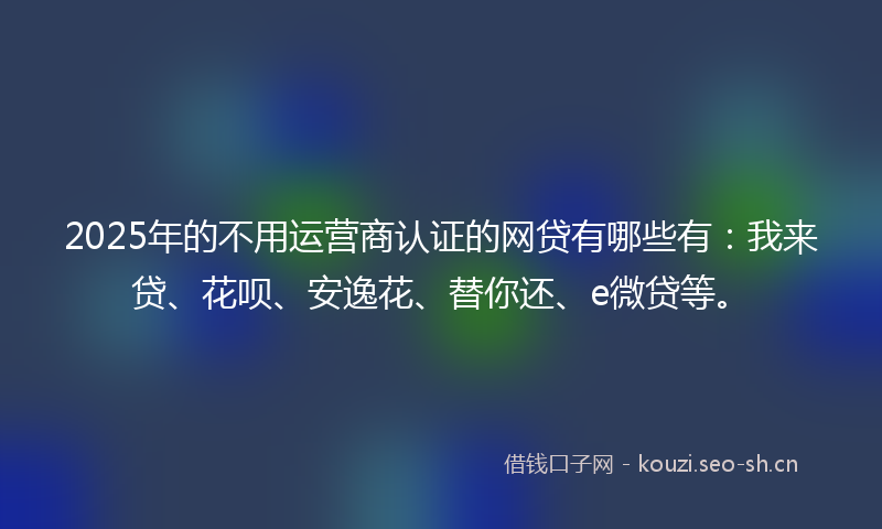 2025年的不用运营商认证的网贷有哪些有:我来贷、花呗、安逸花、替你还、e微贷等。