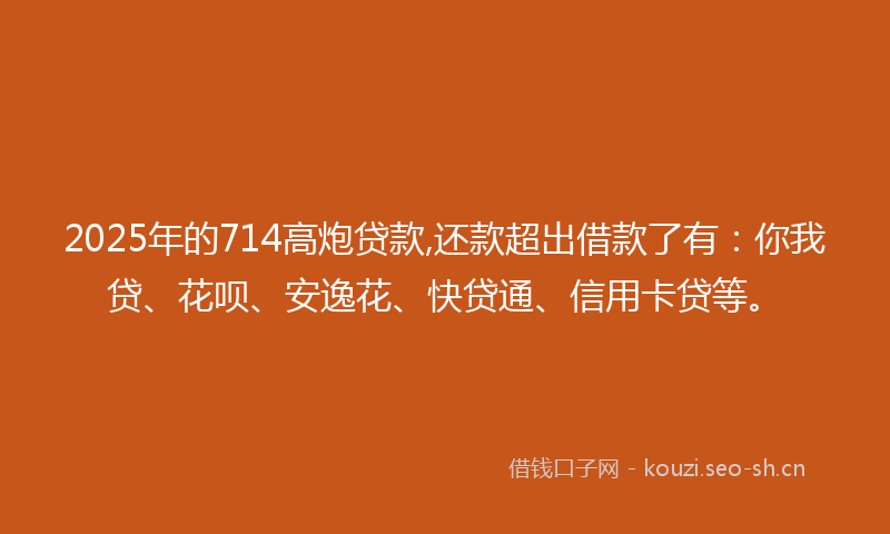 2025年的714高炮贷款,还款超出借款了有：你我贷、花呗、安逸花、快贷通、信用卡贷等。