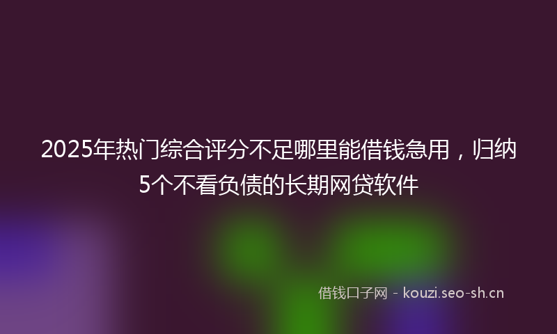 2025年热门综合评分不足哪里能借钱急用，归纳5个不看负债的长期网贷软件