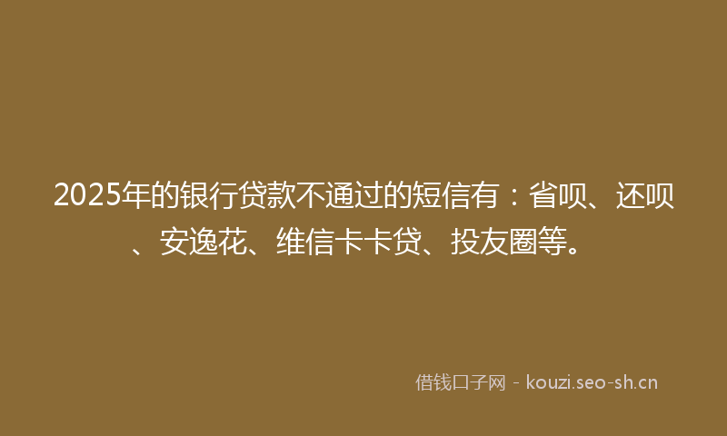 2025年的银行贷款不通过的短信有：省呗、还呗、安逸花、维信卡卡贷、投友圈等。