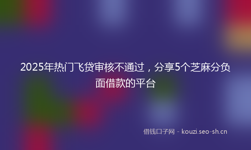 2025年热门飞贷审核不通过，分享5个芝麻分负面借款的平台