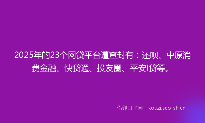 2025年的23个网贷平台遭查封有：还呗、中原消费金融、快贷通、投友圈、平安i贷等。