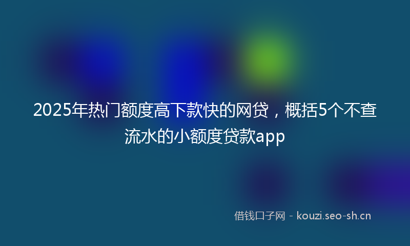 2025年热门额度高下款快的网贷，概括5个不查流水的小额度贷款app