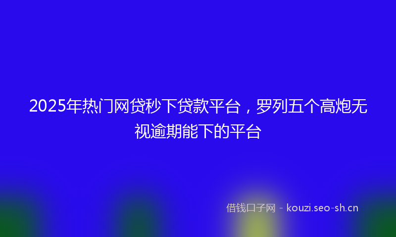 2025年热门网贷秒下贷款平台，罗列五个高炮无视逾期能下的平台